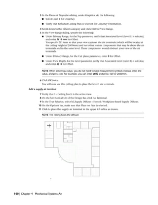 3 In the Element Properties dialog, under Graphics, do the following:
■ Select Level 1 for Underlay.
■ Verify that Reflected Ceiling Plan is selected for Underlay Orientation.
4 Scroll down to the Extents category and click Edit for View Range.
5 In the View Range dialog, specify the following:
■ Under Primary Range, for the Top parameter, verify that Associated Level (Level 1) is selected,
and enter 2615 mm for Offset.
You specify 2615mm so that your view captures the air terminals (which will be located at
the ceiling height of 2600mm) and not other system components that may be above the air
terminals and in the same level. These components would obstruct your view of the air
terminals.
■ Under Primary Range, for the Cut plane parameter, enter 0 for Offset.
■ Under View Depth, for the Level parameter, verify that Associated Level (Level 1) is selected,
and enter 2615 for Offset.
NOTE When entering a value, you do not need to type measurement symbols instead, enter the
value, and press Tab. For example, you can enter 2600 and press Tab for 2600mm.
6 Click OK twice.
You will now use this ceiling plan to place the level 1 air terminals.
Add a supply air terminal
7 Verify that 1 - Ceiling Mech is the active view.
8 On the Mechanical tab of the Design Bar, click Air Terminal.
9 In the Type Selector, select M_Supply Diffuser - Hosted: Workplane-based Supply Diffuser.
10 On the Options bar, make sure that Place on Face is selected.
11 Click to place the supply air terminal in the upper left office as shown.
NOTE The ceiling hosts the diffuser.
100 | Chapter 4 Mechanical Systems:Air
 