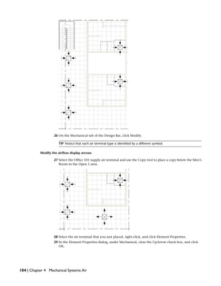 26 On the Mechanical tab of the Design Bar, click Modify.
TIP Notice that each air terminal type is identified by a different symbol.
Modify the airflow display arrows
27 Select the Office 101 supply air terminal and use the Copy tool to place a copy below the Men’s
Room in the Open 1 area.
28 Select the air terminal that you just placed, right-click, and click Element Properties.
29 In the Element Properties dialog, under Mechanical, clear the UpArrow check box, and click
OK.
104 | Chapter 4 Mechanical Systems:Air
 