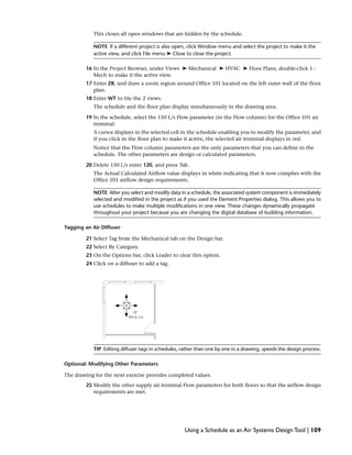 This closes all open windows that are hidden by the schedule.
NOTE If a different project is also open, click Window menu and select the project to make it the
active view, and click File menu ➤ Close to close the project.
16 In the Project Browser, under Views ➤ Mechanical ➤ HVAC ➤ Floor Plans, double-click 1 -
Mech to make it the active view.
17 Enter ZR, and draw a zoom region around Office 101 located on the left outer wall of the floor
plan.
18 Enter WT to tile the 2 views.
The schedule and the floor plan display simultaneously in the drawing area.
19 In the schedule, select the 150 L/s Flow parameter (in the Flow column) for the Office 101 air
terminal.
A cursor displays in the selected cell in the schedule enabling you to modify the parameter, and
if you click in the floor plan to make it active, the selected air terminal displays in red.
Notice that the Flow column parameters are the only parameters that you can define in the
schedule. The other parameters are design or calculated parameters.
20 Delete 150 L/s enter 120, and press Tab.
The Actual Calculated Airflow value displays in white indicating that it now complies with the
Office 101 airflow design requirements.
NOTE After you select and modify data in a schedule, the associated system component is immediately
selected and modified in the project as if you used the Element Properties dialog. This allows you to
use schedules to make multiple modifications in one view. These changes dynamically propagate
throughout your project because you are changing the digital database of building information.
Tagging an Air Diffuser
21 Select Tag from the Mechanical tab on the Design bar.
22 Select By Category.
23 On the Options bar, click Leader to clear this option.
24 Click on a diffuser to add a tag.
TIP Editing diffuser tags in schedules, rather than one by one in a drawing, speeds the design process.
Optional: Modifying Other Parameters
The drawing for the next exercise provides completed values.
25 Modify the other supply air terminal Flow parameters for both floors so that the airflow design
requirements are met.
Using a Schedule as an Air Systems Design Tool | 109
 