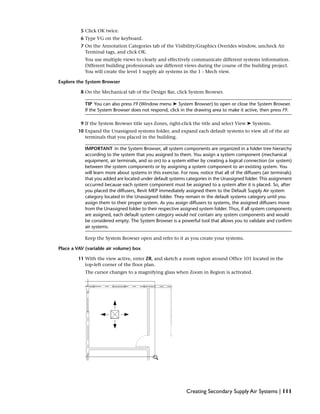 5 Click OK twice.
6 Type VG on the keyboard.
7 On the Annotation Categories tab of the Visibility/Graphics Overides window, uncheck Air
Terminal tags, and click OK.
You use multiple views to clearly and effectively communicate different systems information.
Different building professionals use different views during the course of the building project.
You will create the level 1 supply air systems in the 1 - Mech view.
Explore the System Browser
8 On the Mechanical tab of the Design Bar, click System Browser.
TIP You can also press F9 (Window menu ➤ System Browser) to open or close the System Browser.
If the System Browser does not respond, click in the drawing area to make it active, then press F9.
9 If the System Browser title says Zones, right-click the title and select View ➤ Systems.
10 Expand the Unassigned systems folder, and expand each default systems to view all of the air
terminals that you placed in the building.
IMPORTANT In the System Browser, all system components are organized in a folder tree hierarchy
according to the system that you assigned to them. You assign a system component (mechanical
equipment, air terminals, and so on) to a system either by creating a logical connection (or system)
between the system components or by assigning a system component to an existing system. You
will learn more about systems in this exercise. For now, notice that all of the diffusers (air terminals)
that you added are located under default systems categories in the Unassigned folder. This assignment
occurred because each system component must be assigned to a system after it is placed. So, after
you placed the diffusers, Revit MEP immediately assigned them to the Default Supply Air system
category located in the Unassigned folder. They remain in the default systems category until you
assign them to their proper system. As you assign diffusers to systems, the assigned diffusers move
from the Unassigned folder to their respective assigned system folder. Thus, if all system components
are assigned, each default system category would not contain any system components and would
be considered empty. The System Browser is a powerful tool that allows you to validate and confirm
air systems.
Keep the System Browser open and refer to it as you create your systems.
Place a VAV (variable air volume) box
11 With the view active, enter ZR, and sketch a zoom region around Office 101 located in the
top-left corner of the floor plan.
The cursor changes to a magnifying glass when Zoom in Region is activated.
Creating Secondary Supply Air Systems | 111
 
