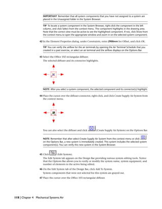 IMPORTANT Remember that all system components that you have not assigned to a system are
placed in the Unassigned folder in the System Browser.
TIP To locate a system component in the System Browser, right-click the component in the left
column, and click Select from the context menu. The component highlights in the drawing area.
Note that the correct view must be active to see the highlighted component. If not, click Show from
the context menu to open the appropriate window and zoom in on the selected system component.
42 In the Element Properties dialog, under Constraints, enter 2900mm for Offset, and click OK.
TIP You can verify the airflow for the air terminals by opening the Air Terminal Schedule that you
created in a past exercise, or select an air terminal and the airflow displays on the Options Bar.
43 Select the Office 102 rectangular diffuser.
The selected diffuser and its connector highlights.
NOTE After you select a system component, the selected component and its connector(s) highlight.
44 Place the cursor over the diffuser connector, right-click, and click Create Supply Air System from
the context menu.
You can also select the diffuser and click (Create Supply Air System) on the Options Bar.
NOTE Remember that after select Create Supply Air System from the context menu or click
on the Options Bar, a new system is immediately created. This system includes the selected system
component(s). You can verify this new system in the System Browser.
45 Click (Edit System).
The Edit System tab appears on the Design Bar providing various system editing tools. Notice
that the Options Bar allows you to verify or modify the system name, system equipment, and
number of elements in the active being edited.
46 On the Edit System tab of the Design Bar, click Add To System.
System components that were not selected for this system are grayed out.
47 Place the cursor over the Office 103 rectangular diffuser.
118 | Chapter 4 Mechanical Systems:Air
 