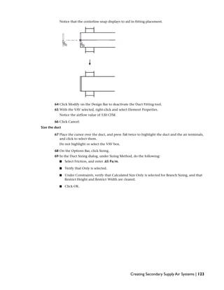 Notice that the centerline snap displays to aid in fitting placement.
64 Click Modify on the Design Bar to deactivate the Duct Fitting tool.
65 With the VAV selected, right-click and select Element Properties.
Notice the airflow value of 530 CFM.
66 Click Cancel.
Size the duct
67 Place the cursor over the duct, and press Tab twice to highlight the duct and the air terminals,
and click to select them.
Do not highlight or select the VAV box.
68 On the Options Bar, click Sizing.
69 In the Duct Sizing dialog, under Sizing Method, do the following:
■ Select Friction, and enter .65 Pa/m.
■ Verify that Only is selected.
■ Under Constraints, verify that Calculated Size Only is selected for Branch Sizing, and that
Restrict Height and Restrict Width are cleared.
■ Click OK.
Creating Secondary Supply Air Systems | 123
 