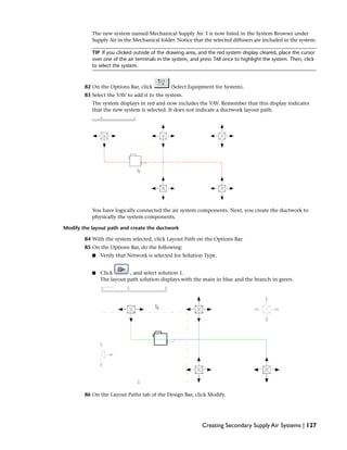 The new system named Mechanical Supply Air 3 is now listed in the System Browser under
Supply Air in the Mechanical folder. Notice that the selected diffusers are included in the system.
TIP If you clicked outside of the drawing area, and the red system display cleared, place the cursor
over one of the air terminals in the system, and press TAB once to highlight the system. Then, click
to select the system.
82 On the Options Bar, click (Select Equipment for System).
83 Select the VAV to add it to the system.
The system displays in red and now includes the VAV. Remember that this display indicates
that the new system is selected. It does not indicate a ductwork layout path.
You have logically connected the air system components. Next, you create the ductwork to
physically the system components.
Modify the layout path and create the ductwork
84 With the system selected, click Layout Path on the Options Bar.
85 On the Options Bar, do the following:
■ Verify that Network is selected for Solution Type.
■ Click , and select solution 1.
The layout path solution displays with the main in blue and the branch in green.
86 On the Layout Paths tab of the Design Bar, click Modify.
Creating Secondary Supply Air Systems | 127
 