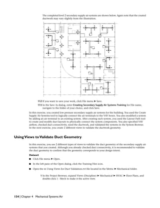 The completed level 2 secondary supply air systems are shown below. Again note that the created
ductwork may vary slightly from the illustration.
112 If you want to save your work, click File menu ➤ Save.
113 In the Save As dialog, enter Creating Secondary Supply Air Systems Training for File name,
navigate to the folder of your choice, and click Save.
In this exercise, you created low pressure secondary supply air systems for the building. You used the Create
Supply Air Systems tool to logically connect the air terminals to the VAV boxes. You also modified a system
by adding an air terminal to an existing system. After creating each system, you used the Layout Path tool
to create and modify duct layouts to physically connect the system components. You also specified VAV
airflow, checked duct connectivity, sized the ductwork, and validated the systems in the System Browser.
In the next exercise, you create 2 different views to validate the ductwork geometry.
UsingViews toValidate Duct Geometry
In this exercise, you use 2 different types of views to validate the duct geometry of the secondary supply air
systems that you created. Although you already checked duct connectivity, it is recommended to validate
the duct geometry to confirm that the geometry corresponds to your design intent.
Dataset
■ Click File menu ➤ Open.
■ In the left pane of the Open dialog, click the Training Files icon.
■ Open the m Using Views for Duct Validation.rvt file located in the Metric ➤ Mechanical folder.
1 In the Project Browser, expand Views (Discipline) ➤ Mechanical ➤ HVAC ➤ Floor Plans, and
double-click 1 - Mech to make it the active view.
134 | Chapter 4 Mechanical Systems:Air
 