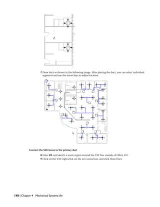 7 Draw duct as shown in the following image. After placing the duct, you can select individual
segments and use the arrow keys to adjust location.
Connect the VAV boxes to the primary duct
8 Enter ZR, and sketch a zoom region around the VAV box outside of Office 101.
9 Click on the VAV, right-click on the air connection, and click Draw Duct.
140 | Chapter 4 Mechanical Systems:Air
 