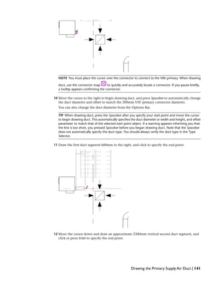 NOTE You must place the cursor over the connector to connect to the VAV primary. When drawing
duct, use the connector snap to quickly and accurately locate a connector. If you pause briefly,
a tooltip appears confirming the connector.
10 Move the cursor to the right to begin drawing duct, and press Spacebar to automatically change
the duct diameter and offset to match the 200mm VAV primary connector diameter.
You can also change the duct diameter from the Options Bar.
TIP When drawing duct, press the Spacebar after you specify your start point and move the cursor
to begin drawing duct. This automatically specifies the duct diameter or width and height, and offset
parameter to match that of the selected start point object. If a warning appears informing you that
the line is too short, you pressed Spacebar before you began drawing duct. Note that the Spacebar
does not automatically specify the duct type. You should always verify the duct type in the Type
Selector.
11 Draw the first duct segment 600mm to the right, and click to specify the end point.
12 Move the cursor down and draw an approximate 2300mm vertical second duct segment, and
click or press Enter to specify the end point.
Drawing the Primary Supply Air Duct | 141
 