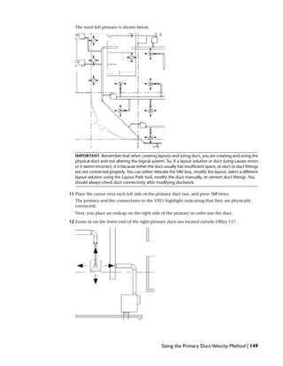The sized left primary is shown below.
IMPORTANT Remember that when creating layouts and sizing duct, you are creating and sizing the
physical duct and not altering the logical system. So, if a layout solution or duct sizing causes errors
or it seems incorrect, it is because either the duct usually has insufficient space, or duct or duct fittings
are not connected properly. You can either relocate the VAV box, modify the layout, select a different
layout solution using the Layout Path tool, modify the duct manually, or reinsert duct fittings. You
should always check duct connectivity after modifying ductwork.
11 Place the cursor over each left side of the primary duct run, and press TAB twice.
The primary and the connections to the VAVs highlight indicating that they are physically
connected.
Next, you place an endcap on the right side of the primary in order size the duct.
12 Zoom in on the lower end of the right primary duct run located outside Office 117.
Sizing the Primary Duct:Velocity Method | 149
 