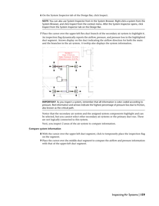 6 On the System Inspector tab of the Design Bar, click Inspect.
NOTE You can also use System Inspector from in the System Browser. Right-click a system from the
System Browser, and click Inspect from the context menu. After the System Inspector opens, click
Inspect from the System Inspector tab on the Design Bar.
7 Place the cursor over the upper-left flex duct branch of the secondary air system to highlight it.
An inspection flag dynamically reports the airflow, pressure, and pressure loss in the highlighted
duct segment. Arrows display on the duct indicating the airflow direction for both the main
and the branches in the air system. A tooltip also displays the system information.
IMPORTANT As you inspect a system, remember that all information is color coded according to
pressure. Red information and arrows indicate the highest percentage of pressure loss due to friction,
also known as the critical path.
Notice that the secondary air system and the assigned system components highlight and can
be selected, but you cannot select other secondary air systems or the primary duct run. These
are not logically connected to this system.
Next, you inspect 2 areas of the air system to compare information.
Compare system information
8 With the cursor over the upper-left duct segment, click to temporarily place the inspection flag
on the segment.
9 Place the cursor over the middle duct segment to compare the airflow and pressure information
with that of the upper-left duct segment.
Inspecting Air Systems | 159
 