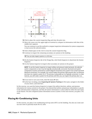 10 Click to place the current inspection flag and close the prior one.
11 Move the cursor over the upper-right air terminal to compare its information with that of the
middle duct segment.
You can continue to use this method to compare inspection information for system components
or duct across the selected system.
12 Click a blank space in the view to close the current inspection flag.
13 Continue to inspect the remaining secondary air systems in the building.
TIP You can also inspect systems in a 3D view.
14 On the System Inspector tab of the Design Bar, click Finish Inspector to deactivate the System
Inspector.
15 Use the System Inspector to inspect other secondary air systems in the project.
NOTE To use the System Inspector to inspect airflow and pressure inside ductwork, the selected
system components or duct must be logically and physically connected. Ductwork and system
components must be connected to a system (logical connection) and a system must contain ductwork
(physical connection). For example, you cannot inspect the primary high pressure duct run because
you have not created a system for it. The primary is physically but not logically connected. In a later
exercise, you will create a system for the primary and then you can inspect the primary duct run.
16 If you want to save your work, click File menu ➤ Save.
17 In the Save As dialog, enter Inspecting Air Systems Training for File name, navigate to the folder
of your choice, and click Save.
In this exercise, you used the System Inspector to inspect the airflow direction, airflow, and pressure
information for various systems in the project. You learned that airflow and pressure information is specific
to the selected system component, and that all system information is color-coded for either the duct main
or the branch. You also compared system information across a system. In the next exercise, you place 2 AC
units.
Placing Air Conditioning Units
In this exercise, you place 2 air conditioning roof top units (RTU) on the building. You also use create and
use new views to precisely locate the AC units.
160 | Chapter 4 Mechanical Systems:Air
 