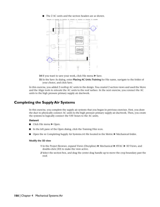 ■ The 2 AC units and the section headers are as shown.
34 If you want to save your work, click File menu ➤ Save.
35 In the Save As dialog, enter Placing AC Units Training for File name, navigate to the folder of
your choice, and click Save.
In this exercise, you added 2 rooftop AC units to the design. You created 2 section views and used the Move
and the Align tools to relocate the AC units to the roof surface. In the next exercise, you connect the AC
units to the high pressure primary supply air ductwork.
Completing the Supply Air Systems
In this exercise, you complete the supply air systems that you began in previous exercises. First, you draw
the duct to physically connect AC units to the high pressure primary supply air ductwork. Then, you create
the systems to logically connect the VAV boxes to the AC units.
Dataset
■ Click File menu ➤ Open.
■ In the left pane of the Open dialog, click the Training Files icon.
■ Open the m Completing Supply Air Systems.rvt file located in the Metric ➤ Mechanical folder.
Modify the 3D view
1 In the Project Browser, expand Views (Discipline) ➤ Mechanical ➤ HVAC ➤ 3D Views, and
double-click {3D} to make the view active.
2 Select the section box, and drag the center drag handle up to move the crop boundary past the
roof.
166 | Chapter 4 Mechanical Systems:Air
 