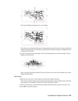 The entire building including the AC units display.
If you like, you can drag the bottom set of drag handles up above the level 1 system to hide that
system. Remember that, if you do this, you will need to reset this boundary to validate the level
1 supply air system later.
3 Use the ViewCube in the upper right corner of the drawing area to rotate the image so that it
displays as shown below.
Next, you tile the Roof Mech and the 3D views so that you can work on and validate your system
design simultaneously.
Tile the views
4 With the 3D view active, click Window menu ➤ Close Hidden Windows.
This closes all windows that you previously opened during the current design session. Note that
if this option is unavailable, the active view is the only open window.
5 In the Project Browser, under Mechanical, double-click Roof Mech to make it the active view.
6 Enter WT to tile both windows.
Completing the Supply Air Systems | 167
 