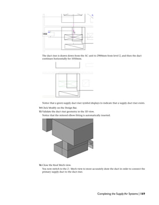 The duct riser is drawn down from the AC unit to 2900mm from level 2, and then the duct
continues horizontally for 1050mm.
Notice that a green supply duct riser symbol displays to indicate that a supply duct riser exists.
14 Click Modify on the Design Bar.
15 Validate the duct riser geometry in the 3D view.
Notice that the mitered elbow fitting is automatically inserted.
16 Close the Roof Mech view.
You now switch to the 2 - Mech view to more accurately draw the duct in order to connect the
primary supply duct to the duct riser.
Completing the Supply Air Systems | 169
 