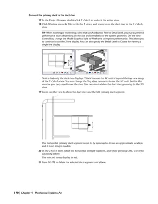 Connect the primary duct to the duct riser
17 In the Project Browser, double-click 2 - Mech to make it the active view.
18 Click Window menu ➤ Tile to tile the 2 views, and zoom in on the duct riser in the 2 - Mech
view.
TIP When zooming or reorienting a view that uses Medium or Fine for Detail Level, you may experience
performance issues depending on the size and complexity of the system geometry. On the View
Control Bar, change the Model Graphics Style to Wireframe to improve performance. This allows you
to continue to use the 2-line display. You can also specify the Detail Level to Coarse for viewing a
single line display.
Notice that only the duct riser displays. This is because the AC unit is beyond the top view range
of the 2 - Mech view. You can change the Top view parameter to see the AC unit, but for this
exercise you only need to see the riser. You can also validate the duct riser geometry in the 3D
view.
19 Zoom out the view to show the duct riser and the left primary duct segment.
The horizontal primary duct segment needs to be removed as it was an approximate location
and it is no longer needed.
20 In the 2 Mech view, select the horizontal primary segment, and while pressing CTRL, select the
adjoining elbow.
The selected items display in red.
21 Press DELETE to delete the selected duct segment and elbow.
170 | Chapter 4 Mechanical Systems:Air
 