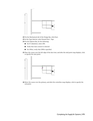 22 On the Mechanical tab of the Design Bar, click Duct.
23 In the Type Selector, select Round Duct : Taps.
24 On the Options Bar, do the following:
■ For D: (diameter), select 200.
■ Verify that Auto connect is selected.
■ For Offset, verify that 2900 is specified.
25 Place the cursor over the left edge of the duct riser, and after the mid point snap displays, click
to specify the start point.
26 Move the cursor over the primary, and after the centerline snap displays, click to specify the
end point.
Completing the Supply Air Systems | 171
 