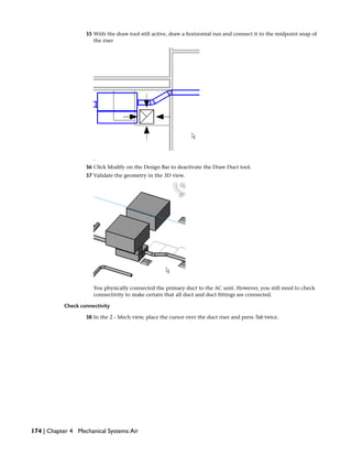 35 With the draw tool still active, draw a horizontal run and connect it to the midpoint snap of
the riser
.
36 Click Modify on the Design Bar to deactivate the Draw Duct tool.
37 Validate the geometry in the 3D view.
You physically connected the primary duct to the AC unit. However, you still need to check
connectivity to make certain that all duct and duct fittings are connected.
Check connectivity
38 In the 2 - Mech view, place the cursor over the duct riser and press Tab twice.
174 | Chapter 4 Mechanical Systems:Air
 