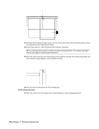 43 With the Duct Fitting tool open, move the view to the left to show the end of the primary where
you deleted the duct segment and elbow.
44 In the Type Selector., select M_Round Duct Endcap : Standard.
TIP It is a best practice to zoom in close for accurate endcap placement. The endcap snap aligns
with the duct edge to indicate proper placement.
45 Place the cursor over the end of the primary duct segment and after the endcap snap aligns and
the centerline snaps displays, click to add the endcap.
46 Press Esc twice to deactivate the Duct Fitting tool.
Verify endcap placement
47 Place the cursor over the primary duct round endcap to verify endcap placement.
176 | Chapter 4 Mechanical Systems:Air
 