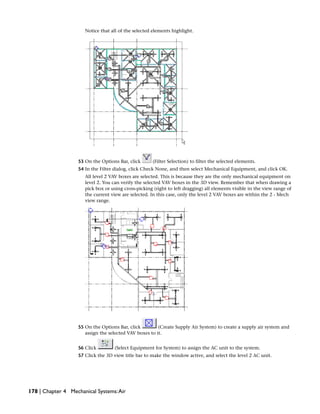 Notice that all of the selected elements highlight.
53 On the Options Bar, click (Filter Selection) to filter the selected elements.
54 In the Filter dialog, click Check None, and then select Mechanical Equipment, and click OK.
All level 2 VAV boxes are selected. This is because they are the only mechanical equipment on
level 2. You can verify the selected VAV boxes in the 3D view. Remember that when drawing a
pick box or using cross-picking (right to left dragging) all elements visible in the view range of
the current view are selected. In this case, only the level 2 VAV boxes are within the 2 - Mech
view range.
55 On the Options Bar, click (Create Supply Air System) to create a supply air system and
assign the selected VAV boxes to it.
56 Click (Select Equipment for System) to assign the AC unit to the system.
57 Click the 3D view title bar to make the window active, and select the level 2 AC unit.
178 | Chapter 4 Mechanical Systems:Air
 