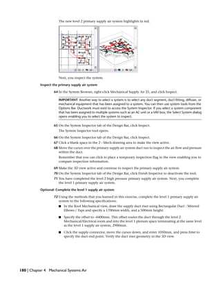 The new level 2 primary supply air system highlights in red.
Next, you inspect the system.
Inspect the primary supply air system
64 In the System Browser, right-click Mechanical Supply Air 25, and click Inspect.
IMPORTANT Another way to select a system is to select any duct segment, duct fitting, diffuser, or
mechanical equipment that has been assigned to a system. You can then use system tools from the
Options Bar. Ductwork must exist to access the System Inspector. If you select a system component
that has been assigned to multiple systems such as an AC unit or a VAV box, the Select System dialog
opens enabling you to select the system to inspect.
65 On the System Inspector tab of the Design Bar, click Inspect.
The System Inspector tool opens.
66 On the System Inspector tab of the Design Bar, click Inspect.
67 Click a blank space in the 2 - Mech drawing area to make the view active.
68 Move the cursor over the primary supply air system duct run to inspect the air flow and pressure
within the duct.
Remember that you can click to place a temporary inspection flag in the view enabling you to
compare inspection information.
69 Make the 3D view active and continue to inspect the primary supply air system.
70 On the System Inspector tab of the Design Bar, click Finish Inspector to deactivate the tool.
71 You have completed the level 2 high pressure primary supply air system. Next, you complete
the level 1 primary supply air system.
Optional: Complete the level 1 supply air system
72 Using the methods that you learned in this exercise, complete the level 1 primary supply air
system to the following specifications:
■ In the Roof Mechanical view, draw the supply duct riser using Rectangular Duct : Mitered
Elbows / Taps and specify a 1700mm width, and a 500mm height.
■ Specify the offset to -4400mm. This offset routes the duct through the level 2
Mechanical/Electrical room and into the level 1 plenum space terminating at the same level
as the level 1 supply air system, 2900mm.
■ Click the supply connector, move the cursor down, and enter 1050mm, and press Enter to
specify the duct end point. Verify the duct riser geometry in the 3D view.
180 | Chapter 4 Mechanical Systems:Air
 
