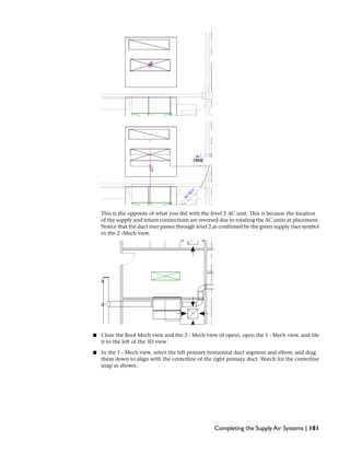 This is the opposite of what you did with the level 2 AC unit. This is because the location
of the supply and return connections are reversed due to rotating the AC units at placement.
Notice that the duct riser passes through level 2 as confirmed by the green supply riser symbol
in the 2 -Mech view.
■ Close the Roof Mech view and the 2 - Mech view (if open), open the 1 - Mech view, and tile
it to the left of the 3D view.
■ In the 1 - Mech view, select the left primary horizontal duct segment and elbow, and drag
them down to align with the centerline of the right primary duct. Watch for the centerline
snap as shown.
Completing the Supply Air Systems | 181
 