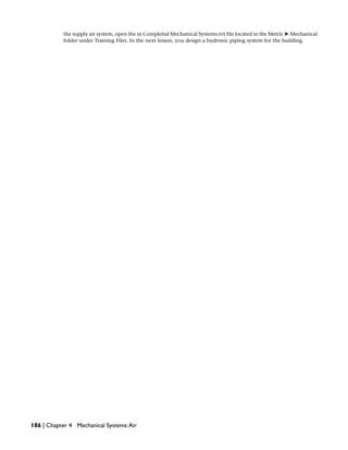 the supply air system, open the m Completed Mechanical Systems.rvt file located in the Metric ➤ Mechanical
folder under Training Files. In the next lesson, you design a hydronic piping system for the building.
186 | Chapter 4 Mechanical Systems:Air
 