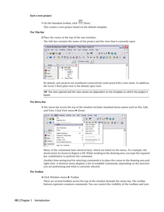 Start a new project
1 On the Standard toolbar, click (New).
This creates a new project based on the default template.
The Title Bar
2 Place the cursor at the top of the user interface.
The title bar contains the name of the project and the view that is currently open.
By default, new projects are numbered consecutively until saved with a new name. In addition,
the Level 1 floor plan view is the default open view.
TIP The view opened and the view names are dependent on the template on which the project is
based.
The Menu Bar
3 The menu bar across the top of the window includes standard menu names such as File, Edit,
and View. Click View menu ➤ Zoom.
Many of the commands have shortcut keys, which are listed on the menu. For example, the
shortcut key for Zoom in Region is ZR. While working in the drawing area, you type the required
key combination to perform the command.
Another time-saving tool for selecting commands is to place the cursor in the drawing area and
right-click. A shortcut menu displays a list of available commands, depending on the function
you are performing and what is currently selected.
The Toolbar
4 Click Window menu ➤ Toolbar.
There are several toolbars across the top of the window beneath the menu bar. The toolbar
buttons represent common commands. You can control the visibility of the toolbars and turn
10 | Chapter 1 Introduction
 