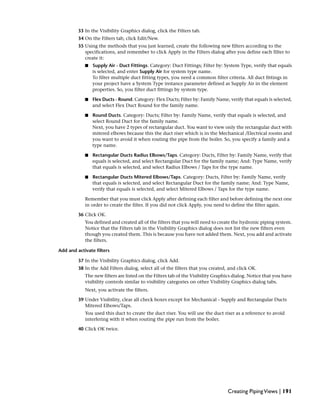 33 In the Visibility Graphics dialog, click the Filters tab.
34 On the Filters tab, click Edit/New.
35 Using the methods that you just learned, create the following new filters according to the
specifications, and remember to click Apply in the Filters dialog after you define each filter to
create it:
■ Supply Air - Duct Fittings. Category: Duct Fittings; Filter by: System Type, verify that equals
is selected, and enter Supply Air for system type name.
To filter multiple duct fitting types, you need a common filter criteria. All duct fittings in
your project have a System Type instance parameter defined as Supply Air in the element
properties. So, you filter duct fittings by system type.
■ Flex Ducts - Round. Category: Flex Ducts; Filter by: Family Name, verify that equals is selected,
and select Flex Duct Round for the family name.
■ Round Ducts. Category: Ducts; Filter by: Family Name, verify that equals is selected, and
select Round Duct for the family name.
Next, you have 2 types of rectangular duct. You want to view only the rectangular duct with
mitered elbows because this the duct riser which is in the Mechanical /Electrical rooms and
you want to avoid it when routing the pipe from the boiler. So, you specify a family and a
type name.
■ Rectangular Ducts Radius Elbows/Taps. Category: Ducts, Filter by: Family Name, verify that
equals is selected, and select Rectangular Duct for the family name; And: Type Name, verify
that equals is selected, and select Radius Elbows / Taps for the type name.
■ Rectangular Ducts Mitered Elbows/Taps. Category: Ducts, Filter by: Family Name, verify
that equals is selected, and select Rectangular Duct for the family name; And: Type Name,
verify that equals is selected, and select Mitered Elbows / Taps for the type name.
Remember that you must click Apply after defining each filter and before defining the next one
in order to create the filter. If you did not click Apply, you need to define the filter again.
36 Click OK.
You defined and created all of the filters that you will need to create the hydronic piping system.
Notice that the Filters tab in the Visibility Graphics dialog does not list the new filters even
though you created them. This is because you have not added them. Next, you add and activate
the filters.
Add and activate filters
37 In the Visibility Graphics dialog, click Add.
38 In the Add Filters dialog, select all of the filters that you created, and click OK.
The new filters are listed on the Filters tab of the Visibility Graphics dialog. Notice that you have
visibility controls similar to visibility categories on other Visibility Graphics dialog tabs.
Next, you activate the filters.
39 Under Visibility, clear all check boxes except for Mechanical - Supply and Rectangular Ducts
Mitered Elbows/Taps.
You used this duct to create the duct riser. You will use the duct riser as a reference to avoid
interfering with it when routing the pipe run from the boiler.
40 Click OK twice.
Creating PipingViews | 191
 