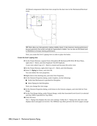 All filtered components hide from view except for the duct riser in the Mechanical/Electrical
room.
TIP Filters allow you hide geometry making visibility clearer. It also improves viewing performance
because geometry that would normally be regenerated is hidden. You can also set the Detail Level
to Wireframe to increase viewing performance.
Next, you create the level 1 piping view in order to place the boiler.
Create the level 1 piping view
41 In the Project Browser, expand Views (Discipline) ➤ Mechanical ➤ HVAC ➤ Floor Plans,
right-click 1 - Mech, and click Duplicate View ➤ Duplicate.
A new view called Copy of 1 - Mech is created and becomes the active view.
42 In the Project Browser, right-click Copy of 1 - Mech, and click Rename.
43 Enter 1 - Piping for Name, and click OK.
You now define the view properties.
44 Right-click in the drawing area, and click View Properties.
45 In the Element Properties dialog, under Graphics, do the following:
■ Verify that Mechanical is specified for Discipline.
■ Select Piping for Sub-Discipline.
Next, you change the view range.
46 In the Element Properties dialog, scroll down to the Extents category, and click Edit for View
Range.
47 In the View Range dialog, under Primary Range, verify that Associated Level (Level 1) is selected
and that 3000 is specified for Top Offset.
48 Click OK twice.
The 1 - Piping view displays the new view settings. Unlike the 2 - Piping view, this view only
displays ducts and pipes on its level. The 3000mm top offset prevents the level 2 pipes (except
192 | Chapter 5 Mechanical Systems: Piping
 