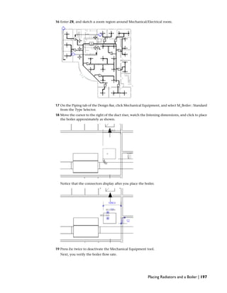 16 Enter ZR, and sketch a zoom region around Mechanical/Electrical room.
17 On the Piping tab of the Design Bar, click Mechanical Equipment, and select M_Boiler : Standard
from the Type Selector.
18 Move the cursor to the right of the duct riser, watch the listening dimensions, and click to place
the boiler approximately as shown.
Notice that the connectors display after you place the boiler.
19 Press Esc twice to deactivate the Mechanical Equipment tool.
Next, you verify the boiler flow rate.
Placing Radiators and a Boiler | 197
 