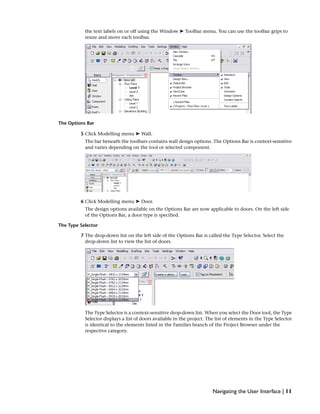 the text labels on or off using the Window ➤ Toolbar menu. You can use the toolbar grips to
resize and move each toolbar.
The Options Bar
5 Click Modelling menu ➤ Wall.
The bar beneath the toolbars contains wall design options. The Options Bar is context-sensitive
and varies depending on the tool or selected component.
6 Click Modelling menu ➤ Door.
The design options available on the Options Bar are now applicable to doors. On the left side
of the Options Bar, a door type is specified.
The Type Selector
7 The drop-down list on the left side of the Options Bar is called the Type Selector. Select the
drop-down list to view the list of doors.
The Type Selector is a context-sensitive drop-down list. When you select the Door tool, the Type
Selector displays a list of doors available in the project. The list of elements in the Type Selector
is identical to the elements listed in the Families branch of the Project Browser under the
respective category.
Navigating the User Interface | 11
 