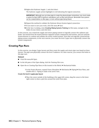 15 Right-click Hydronic Supply 1, and click Select.
The hydronic supply system highlights in red indicating the logical connection.
IMPORTANT Although you can draw pipe to create the physical pipe connections, you must create
a system for Revit MEP to perform calculations such as flow and pressure. Remember that systems
can be created before or after pipe, or even without pipe being drawn.
16 Repeat this method to validate the Hydronic Return System logical connection.
17 If you want to save your work, click File menu ➤ Save.
18 In the Save As dialog, enter Creating Piping Systems Training for File name, navigate to the
folder of your choice, and click Save.
In this exercise, you created the supply and return piping systems to logically connect the radiators and
boiler. You learned how the System Browser organizes system components and systems, and you used the
System Browser to confirm and validate the newly created systems. Now that you logically connected the
piping system components, in the next exercise, you create the level 2 pipe runs to physically connect the
system components.
Creating Pipe Runs
In this exercise, you design 2 pipe layouts and then create the supply and return pipe runs based on these
layouts. The pipe runs physically connect the level 2 radiators. In a later exercise, you connect the boiler to
the pipe runs.
Dataset
■ Click File menu ➤ Open.
■ In the left pane of the Open dialog, click the Training Files icon.
■ Open the m Creating Pipe Runs.rvt file located in the Metric ➤ Mechanical folder.
1 In the Project Browser, expand Views (Discipline) ➤ Mechanical ➤ Piping ➤ Floor Plans, and
double-click 2 - Piping to make it the active view.
Create the level 2 supply pipe layout
2 Place the cursor outside of the building at the upper left corner, drag the cursor to the lower
right corner to draw a pick box around the entire floor plan.
202 | Chapter 5 Mechanical Systems: Piping
 