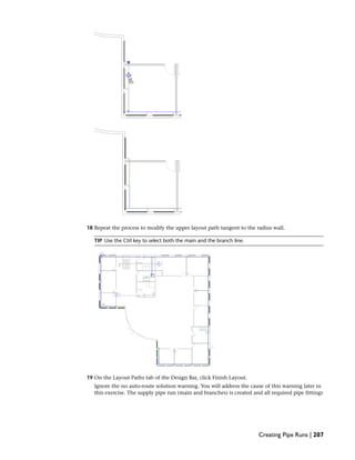 18 Repeat the process to modify the upper layout path tangent to the radius wall.
TIP Use the Ctrl key to select both the main and the branch line.
19 On the Layout Paths tab of the Design Bar, click Finish Layout.
Ignore the no auto-route solution warning. You will address the cause of this warning later in
this exercise. The supply pipe run (main and branches) is created and all required pipe fittings
Creating Pipe Runs | 207
 