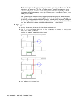 TIP You can easily change the pipe geometry representation by changing the Detail Level. On the
View Control Bar, select Coarse for single line display, Medium for 2-line duct display, or Fine for
2-line pipe display. If you experience slower viewing performance while using the higher detail
settings, change the Model Graphics Style to Wireframe and/or turn off component visibility in the
Visibility Graphics dialog.
Next, you modify the pipe run so that it better fits in with the design. The design requires 2
zones. So, you will need 2 pipes connecting the boiler to the supply pipe run. A single pipe does
not conform to the hydronic piping design. Instead of moving the pipe, it is easier to delete the
pipe and fittings and draw a new one later. The deletion also divides the pipe run into left and
right sides. Additionally, the pipe run needs to be changed to a 25mm diameter.
Modify the pipe run
23 Zoom in on the pipe connecting the boiler to the supply pipe run.
24 Place the cursor over the pipe, and press TAB twice to highlight the pipe and the adjacent pipe
fittings, and click to select them.
The selected pipe and pipe fittings display in red.
25 Press Delete to delete the selection.
210 | Chapter 5 Mechanical Systems: Piping
 