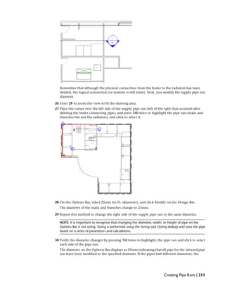 Remember that although the physical connection from the boiler to the radiators has been
deleted, the logical connection (or system) is still intact. Next, you modify the supply pipe run
diameter.
26 Enter ZF to zoom the view to fit the drawing area.
27 Place the cursor over the left side of the supply pipe run (left of the split that occurred after
deleting the boiler connecting pipe), and press TAB twice to highlight the pipe run (main and
branches but not the radiators), and click to select it.
28 On the Options Bar, select 25mm for D: (diameter), and click Modify on the Design Bar.
The diameter of the main and branches change to 25mm.
29 Repeat this method to change the right side of the supply pipe run to the same diameter.
NOTE It is important to recognize that changing the diameter, width, or height of pipe on the
Options Bar is not sizing. Sizing is performed using the Sizing tool (Sizing dialog) and sizes the pipe
based on a series of parameters and calculations.
30 Verify the diameter changes by pressing TAB twice to highlight, the pipe run and click to select
each side of the pipe run.
The diameter on the Options Bar displays as 25mm indicating that all pipe for the selected pipe
run have been modified to the specified diameter. If the pipes had different diameters, the
Creating Pipe Runs | 211
 