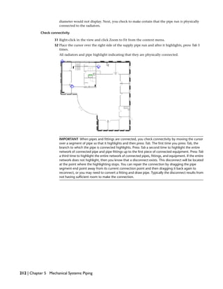 diameter would not display. Next, you check to make certain that the pipe run is physically
connected to the radiators.
Check connectivity
31 Right-click in the view and click Zoom to Fit from the context menu.
32 Place the cursor over the right side of the supply pipe run and after it highlights, press Tab 3
times.
All radiators and pipe highlight indicating that they are physically connected.
IMPORTANT When pipes and fittings are connected, you check connectivity by moving the cursor
over a segment of pipe so that it highlights and then press Tab. The first time you press Tab, the
branch to which the pipe is connected highlights. Press Tab a second time to highlight the entire
network of connected pipe and pipe fittings up to the first piece of connected equipment. Press Tab
a third time to highlight the entire network of connected pipes, fittings, and equipment. If the entire
network does not highlight, then you know that a disconnect exists. This disconnect will be located
at the point where the highlighting stops. You can repair the connection by dragging the pipe
segment end point away from its current connection point and then dragging it back again to
reconnect, or you may need to convert a fitting and draw pipe. Typically the disconnect results from
not having sufficient room to make the connection.
212 | Chapter 5 Mechanical Systems: Piping
 