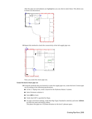 After the pipe run and radiators are highlighted, you can click to select them. This allows you
to better see disconnects.
33 Repeat this method to check the connectivity of the left supply pipe run.
Next, you create the return pipe run.
Create the level 2 return pipe run
34 Using the methods that you learned to create the supply pipe run, create the level 2 return pipe
run according to the following specifications:
■ In the 2 - Piping view, create a layout for the Hydronic Return 1 system.
■ Select Perimeter solution 4.
■ Enter 600 for Inset.
■ Verify that 0.00° is specified for Slope.
■ For pipe conversion settings, verify that Pipe Types: Standard is selected, and enter -525mm
for both the main and branch offsets.
This places the pipes at a 3125mm elevation in the level 1 plenum space.
Creating Pipe Runs | 213
 