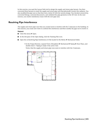 In this exercise, you used the Layout Path tool to design the supply and return pipe layouts. You then
converted these layouts to create the supply and return pipe runs that physically connect the radiators. You
also modified the pipe runs so that they were a better fit with the systems design. You checked connectivity,
converted fittings, corrected disconnects, and validated the pipe geometry in the 3D view. In the next
exercise, you resolve interference issues with the new pipe runs.
Resolving Pipe Interference
The supply and return pipe runs that you created seem to interfere with the 2 staircases in the building. In
this exercise, you create new views to confirm this interference and then modify the pipe run to resolve it.
Dataset
■ Click File menu ➤ Open.
■ In the left pane of the Open dialog, click the Training Files icon.
■ Open the m Resolving Pipe Interference.rvt file located in the Metric ➤ Mechanical folder.
1 In the Project Browser, expand Views (Discipline) ➤ Mechanical ➤ Piping ➤ Floor Plans, and
double-click 2 - Piping to make it the active view.
Notice that the supply and return pipe runs seem to interfere with the 2 staircases.
Resolving Pipe Interference | 215
 