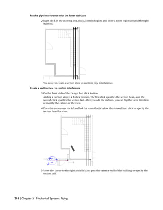 Resolve pipe interference with the lower staircase
2 Right-click in the drawing area, click Zoom in Region, and draw a zoom region around the right
stairwell.
You need to create a section view to confirm pipe interference.
Create a section view to confirm interference
3 On the Basics tab of the Design Bar, click Section.
Adding a section view is a 2-click process. The first click specifies the section head, and the
second click specifies the section tail. After you add the section, you can flip the view direction
or modify the extents of the view.
4 Place the cursor over the left wall of the room that is below the stairwell and click to specify the
section head location.
5 Move the cursor to the right and click just past the exterior wall of the building to specify the
section tail.
216 | Chapter 5 Mechanical Systems: Piping
 