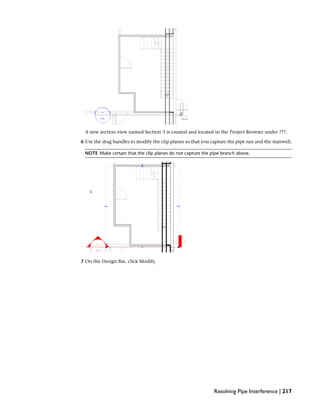 A new section view named Section 3 is created and located in the Project Browser under ???.
6 Use the drag handles to modify the clip planes so that you capture the pipe run and the stairwell.
NOTE Make certain that the clip planes do not capture the pipe branch above.
7 On the Design Bar, click Modify.
Resolving Pipe Interference | 217
 