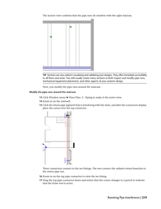 The section view confirms that the pipe runs do interfere with the right staircase.
TIP Sections are very useful in visualizing and validating your designs. They offer immediate accessibility
to all floors and areas. You will usually create many sections to both inspect and modify pipe runs,
mechanical equipment placement, and other aspects of your systems design.
Next, you modify the pipe runs around the staircase.
Modify the pipe runs around the staircase
13 Click Window menu ➤ Floor Plan: 2 - Piping to make it the active view.
14 Zoom in on the stairwell.
15 Click the return pipe segment that is interfering with the stairs, and after the connectors display,
place the cursor over the top connector.
These connectors connect to the tee fittings. The tees connect the radiator return branches to
the return pipe run.
16 Zoom in on the top pipe connector to view the tee fitting.
17 Drag the top pipe connector down and notice that the cursor changes to a pencil to indicate
that the Draw tool is active.
Resolving Pipe Interference | 219
 