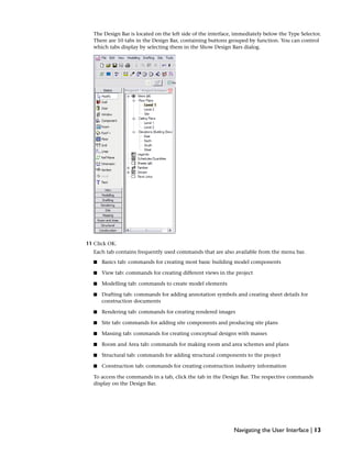 The Design Bar is located on the left side of the interface, immediately below the Type Selector.
There are 10 tabs in the Design Bar, containing buttons grouped by function. You can control
which tabs display by selecting them in the Show Design Bars dialog.
11 Click OK.
Each tab contains frequently used commands that are also available from the menu bar.
■ Basics tab: commands for creating most basic building model components
■ View tab: commands for creating different views in the project
■ Modelling tab: commands to create model elements
■ Drafting tab: commands for adding annotation symbols and creating sheet details for
construction documents
■ Rendering tab: commands for creating rendered images
■ Site tab: commands for adding site components and producing site plans
■ Massing tab: commands for creating conceptual designs with masses
■ Room and Area tab: commands for making room and area schemes and plans
■ Structural tab: commands for adding structural components to the project
■ Construction tab: commands for creating construction industry information
To access the commands in a tab, click the tab in the Design Bar. The respective commands
display on the Design Bar.
Navigating the User Interface | 13
 