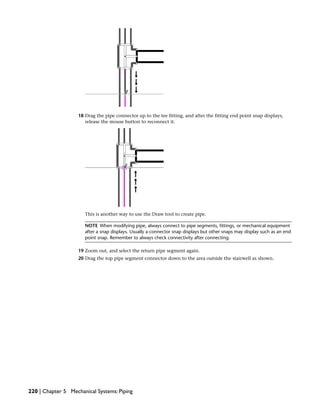18 Drag the pipe connector up to the tee fitting, and after the fitting end point snap displays,
release the mouse button to reconnect it.
This is another way to use the Draw tool to create pipe.
NOTE When modifying pipe, always connect to pipe segments, fittings, or mechanical equipment
after a snap displays. Usually a connector snap displays but other snaps may display such as an end
point snap. Remember to always check connectivity after connecting.
19 Zoom out, and select the return pipe segment again.
20 Drag the top pipe segment connector down to the area outside the stairwell as shown.
220 | Chapter 5 Mechanical Systems: Piping
 