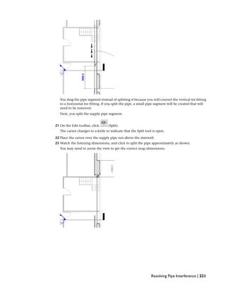 You drag the pipe segment instead of splitting it because you will convert the vertical tee fitting
to a horizontal tee fitting. If you split the pipe, a small pipe segment will be created that will
need to be removed.
Next, you split the supply pipe segment.
21 On the Edit toolbar, click (Split).
The cursor changes to a knife to indicate that the Split tool is open.
22 Place the cursor over the supply pipe run above the stairwell.
23 Watch the listening dimensions, and click to split the pipe approximately as shown.
You may need to zoom the view to get the correct snap dimensions.
Resolving Pipe Interference | 221
 