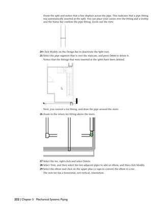 Zoom the split and notice that a line displays across the pipe. This indicates that a pipe fitting
was automatically inserted at the split. You can place your cursor over the fitting and a tooltip
and the Status Bar confirm the pipe fitting. Zoom out the view.
24 Click Modify on the Design Bar to deactivate the Split tool.
25 Select the pipe segment that is over the staircase, and press Delete to delete it.
Notice that the fittings that were inserted at the splits have been deleted.
Next, you convert a tee fitting, and draw the pipe around the stairs.
26 Zoom in the return tee fitting above the stairs.
27 Select the tee, right-click and select Delete.
28 Select Trim, and then select the two adjacent pipes to add an elbow, and then click Modify.
29 Select the elbow and click on the upper plus (+) sign to convert the elbow to a tee.
The new tee has a horizontal, not vertical, orientation.
222 | Chapter 5 Mechanical Systems: Piping
 