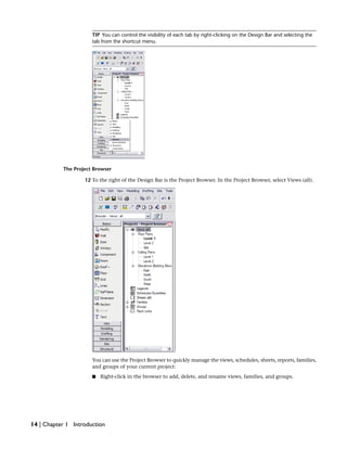 TIP You can control the visibility of each tab by right-clicking on the Design Bar and selecting the
tab from the shortcut menu.
The Project Browser
12 To the right of the Design Bar is the Project Browser. In the Project Browser, select Views (all).
You can use the Project Browser to quickly manage the views, schedules, sheets, reports, families,
and groups of your current project:
■ Right-click in the browser to add, delete, and rename views, families, and groups.
14 | Chapter 1 Introduction
 