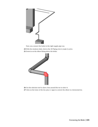 Next, you connect the boiler to the right supply pipe run.
24 With the windows tiled, click in the 3D Piping view to make it active.
25 Zoom in on the elbow fitting above the boiler.
26 Use the selection tool to draw a box around the tee to select it.
27 Click on the lower of the two plus (+) signs to convert the elbow to a horizontal tee.
Connecting the Boiler | 235
 