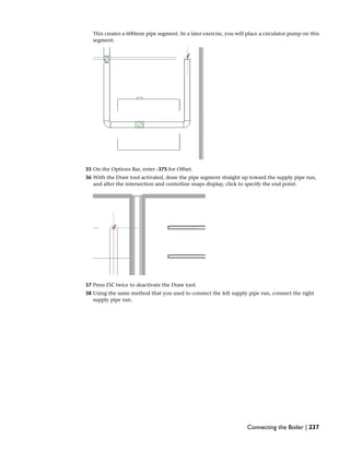 This creates a 600mm pipe segment. In a later exercise, you will place a circulator pump on this
segment.
35 On the Options Bar, enter -375 for Offset.
36 With the Draw tool activated, draw the pipe segment straight up toward the supply pipe run,
and after the intersection and centerline snaps display, click to specify the end point.
37 Press ESC twice to deactivate the Draw tool.
38 Using the same method that you used to connect the left supply pipe run, connect the right
supply pipe run.
Connecting the Boiler | 237
 