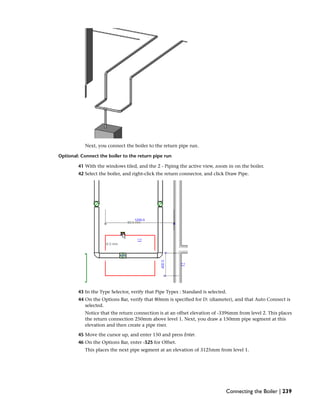 Next, you connect the boiler to the return pipe run.
Optional: Connect the boiler to the return pipe run
41 With the windows tiled, and the 2 - Piping the active view, zoom in on the boiler.
42 Select the boiler, and right-click the return connector, and click Draw Pipe.
43 In the Type Selector, verify that Pipe Types : Standard is selected.
44 On the Options Bar, verify that 80mm is specified for D: (diameter), and that Auto Connect is
selected.
Notice that the return connection is at an offset elevation of -3396mm from level 2. This places
the return connection 250mm above level 1. Next, you draw a 150mm pipe segment at this
elevation and then create a pipe riser.
45 Move the cursor up, and enter 150 and press Enter.
46 On the Options Bar, enter -525 for Offset.
This places the next pipe segment at an elevation of 3125mm from level 1.
Connecting the Boiler | 239
 