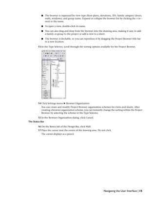 ■ The browser is organized by view type (floor plans, elevations, 3D), family category (doors,
walls, windows), and group name. Expand or collapse the browser list by clicking the + or –
next to the name.
■ To open a view, double-click its name.
■ You can also drag and drop from the browser into the drawing area, making it easy to add
a family or group to the project or add a view to a sheet.
■ The browser is dockable, so you can reposition it by dragging the Project Browser title bar
to a new location.
13 In the Type Selector, scroll through the sorting options available for the Project Browser.
14 Click Settings menu ➤ Browser Organization.
You can create and modify Project Browser organization schemes for views and sheets. After
creating a browser organization scheme, you can instantly change the sorting within the Project
Browser by selecting the scheme in the Type Selector.
15 In the Browser Organization dialog, click Cancel.
The Status Bar
16 On the Basics tab of the Design Bar, click Wall.
17 Place the cursor near the center of the drawing area. Do not click.
The cursor displays as a pencil.
Navigating the User Interface | 15
 