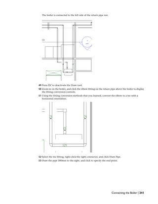 The boiler is connected to the left side of the return pipe run.
49 Press ESC to deactivate the Draw tool.
50 Zoom in on the boiler, and click the elbow fitting on the return pipe above the boiler to display
the fitting conversion controls.
51 Using the fitting conversion methods that you learned, convert the elbow to a tee with a
horizontal orientation.
52 Select the tee fitting, right-click the right connector, and click Draw Pipe.
53 Draw the pipe 300mm to the right, and click to specify the end point.
Connecting the Boiler | 241
 
