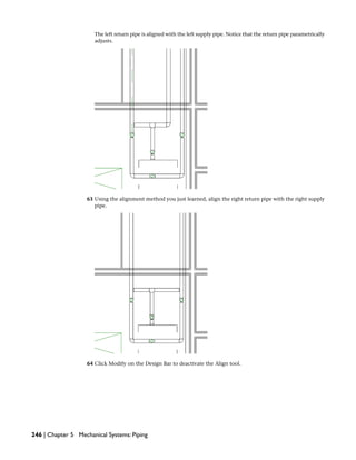 The left return pipe is aligned with the left supply pipe. Notice that the return pipe parametrically
adjusts.
63 Using the alignment method you just learned, align the right return pipe with the right supply
pipe.
64 Click Modify on the Design Bar to deactivate the Align tool.
246 | Chapter 5 Mechanical Systems: Piping
 